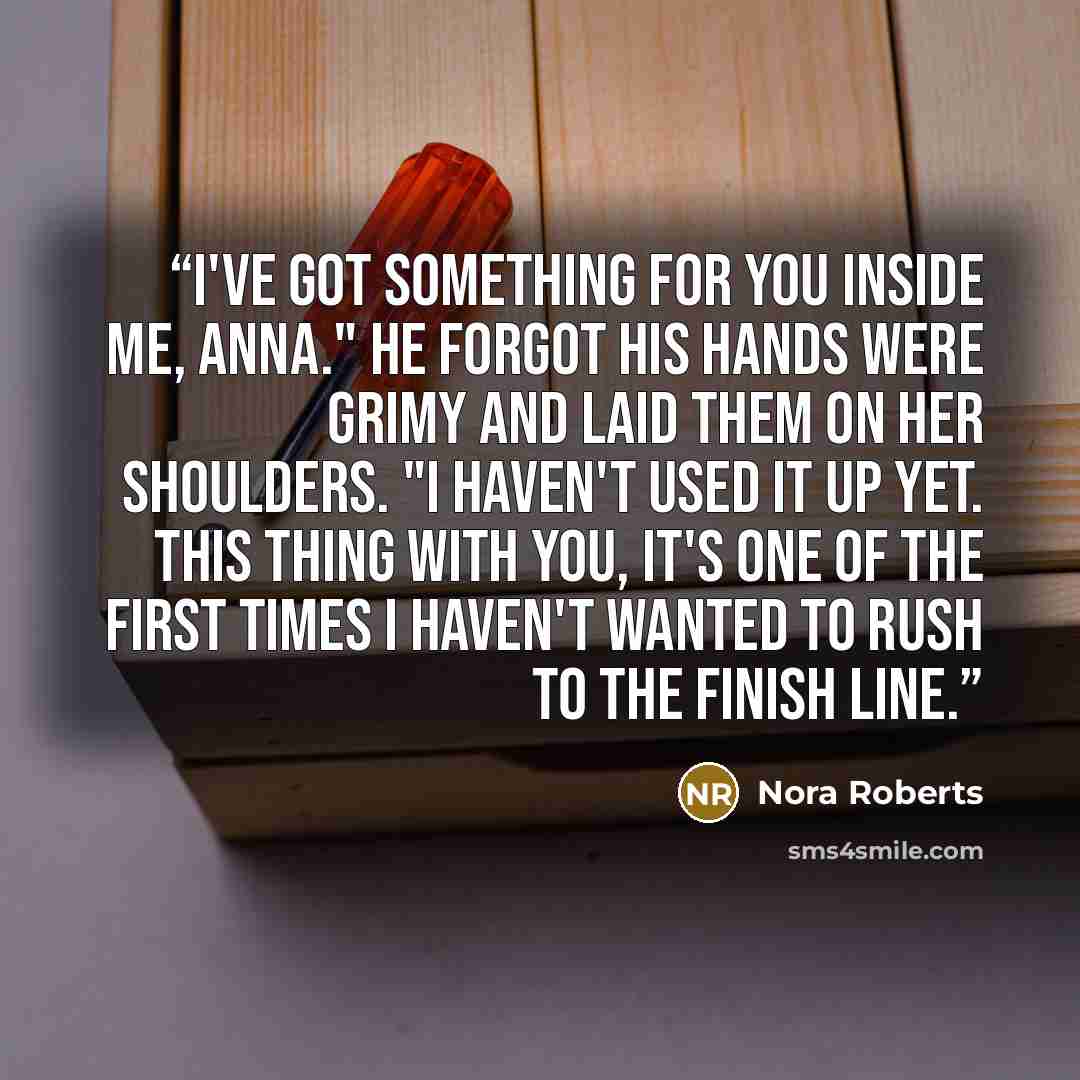 “I've got something for you inside me, Anna." He forgot his hands were grimy and laid them on her shoulders. "I haven't used it up yet. This thing with you, it's one of the first times I haven't wanted to rush to the finish line.” quote by Nora Roberts