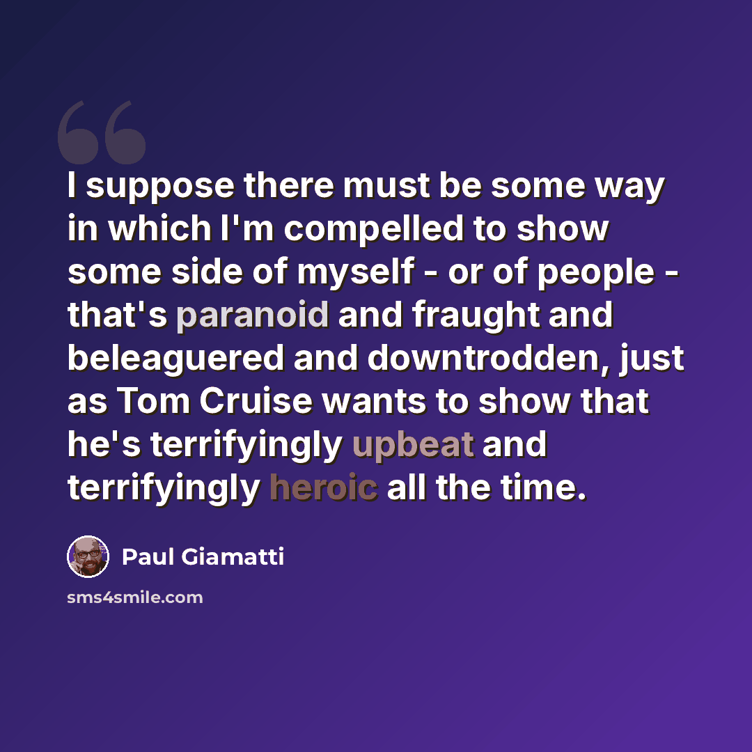 “I suppose there must be some way in which I'm compelled to show some side of myself - or of people - that's paranoid and fraught and beleaguered and downtrodden, just as Tom Cruise wants to show that he's terrifyingly upbeat and terrifyingly heroic all the time.” quote by Paul Giamatti