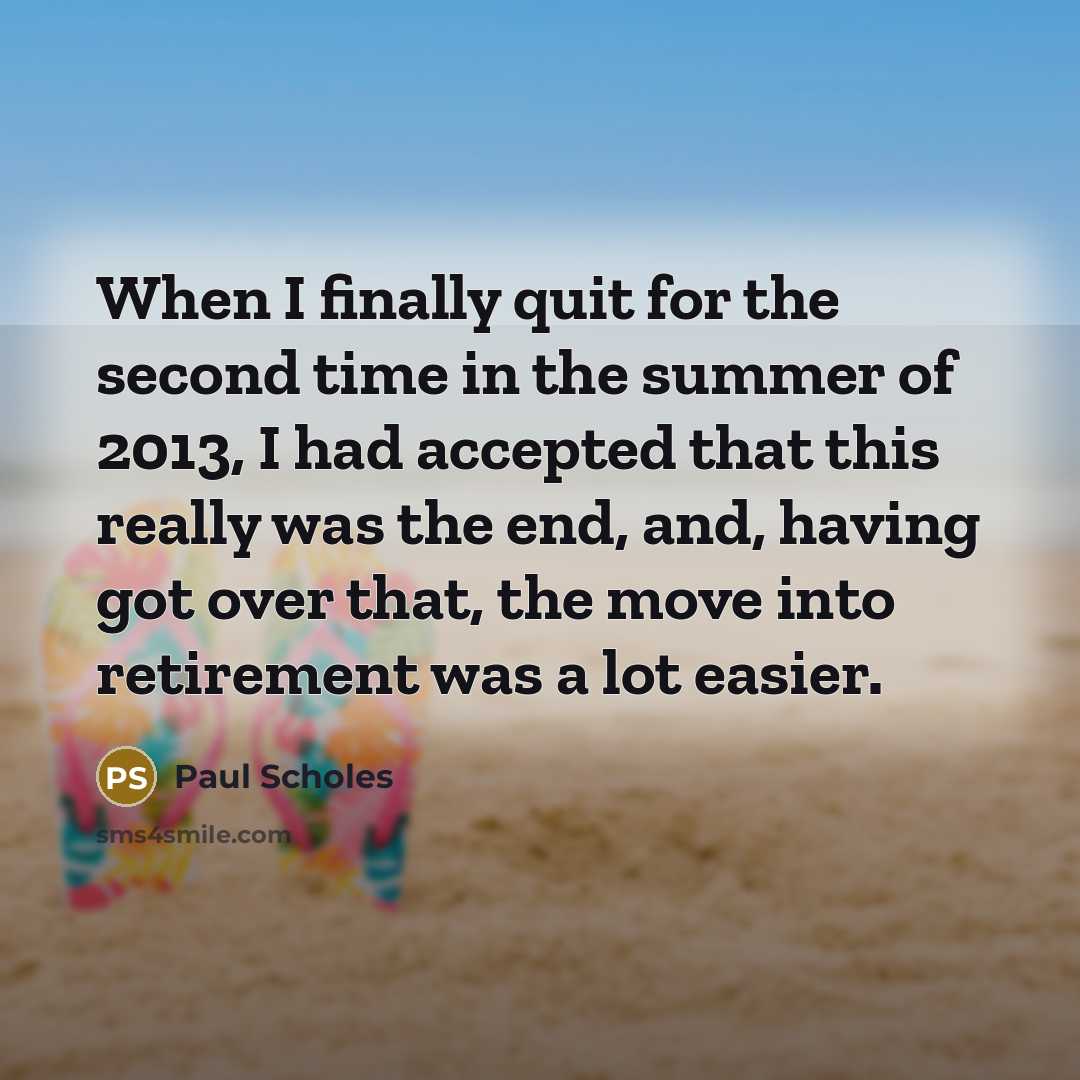 “When I finally quit for the second time in the summer of 2013, I had accepted that this really was the end, and, having got over that, the move into retirement was a lot easier.” quote by Paul Scholes