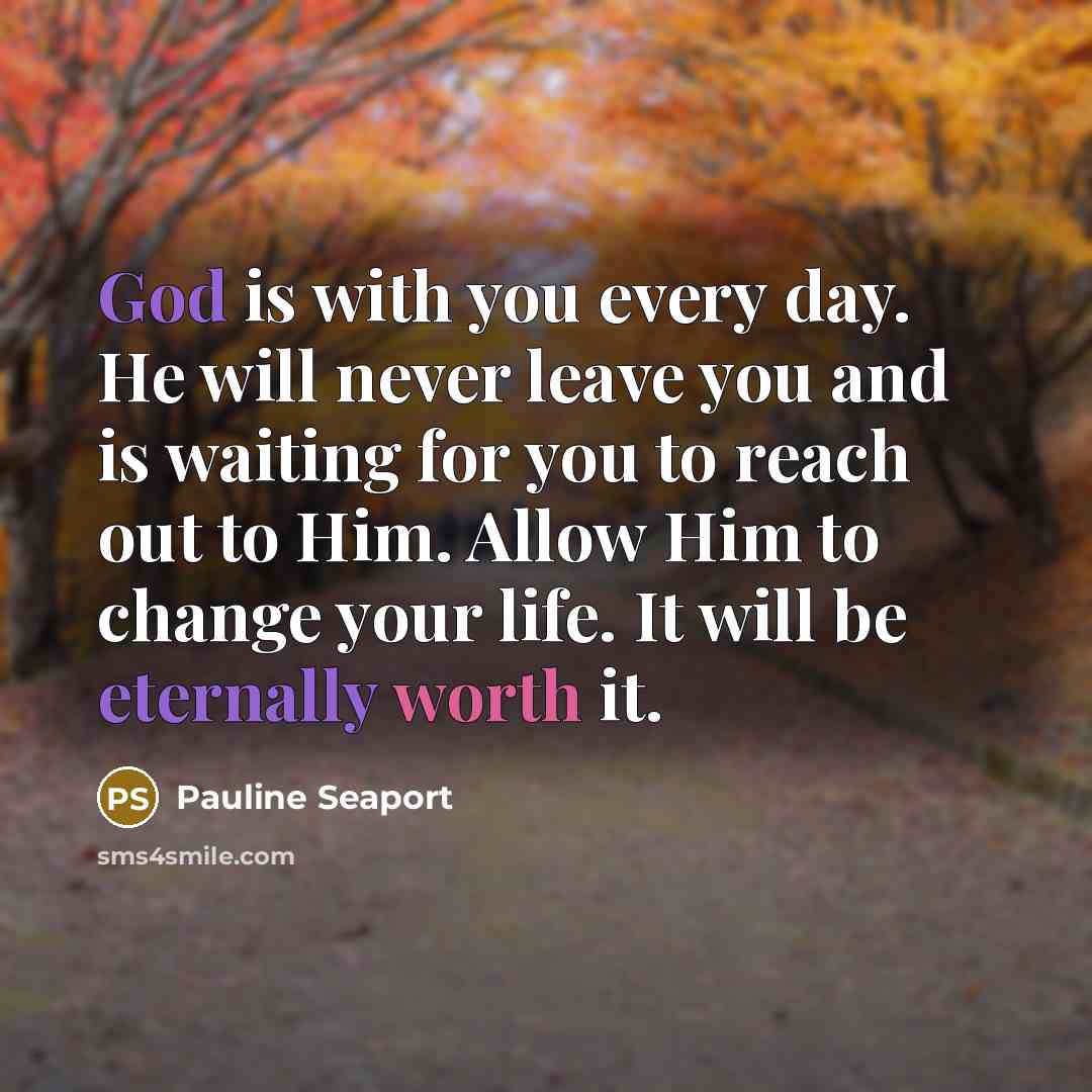 “God is with you every day. He will never leave you and is waiting for you to reach out to Him. Allow Him to change your life. It will be eternally worth it.” quote by Pauline Seaport
