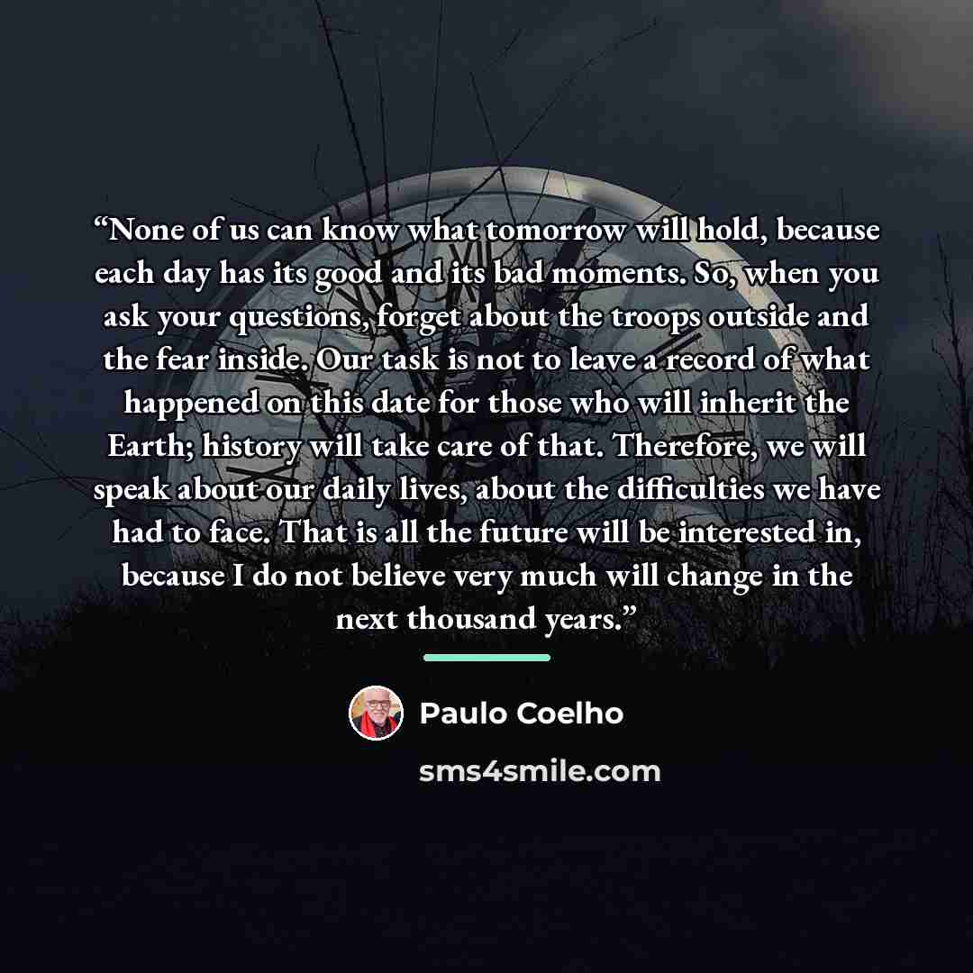 “None of us can know what tomorrow will hold, because each day has its good and its bad moments. So, when you ask your questions, forget about the troops outside and the fear inside. Our task is not to leave a record of what happened on this date for those who will inherit the Earth; history will…” quote by Paulo Coelho