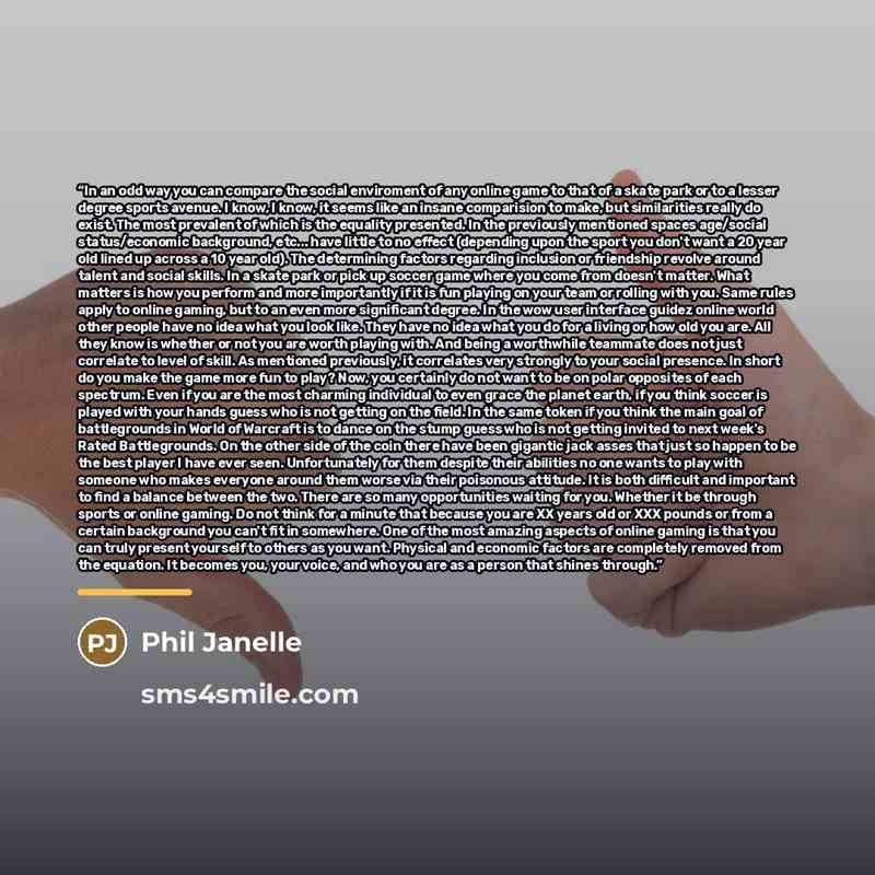 “In an odd way you can compare the social enviroment of any online game to that of a skate park or to a lesser degree sports avenue. I know, I know, it seems like an insane comparision to make, but similarities really do exist. The most prevalent of which is the equality presented. In the…” quote by Phil Janelle