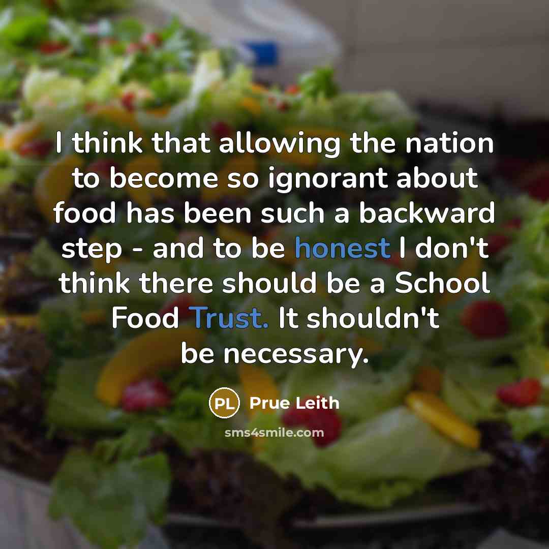 “I think that allowing the nation to become so ignorant about food has been such a backward step - and to be honest I don't think there should be a School Food Trust. It shouldn't be necessary.” quote by Prue Leith
