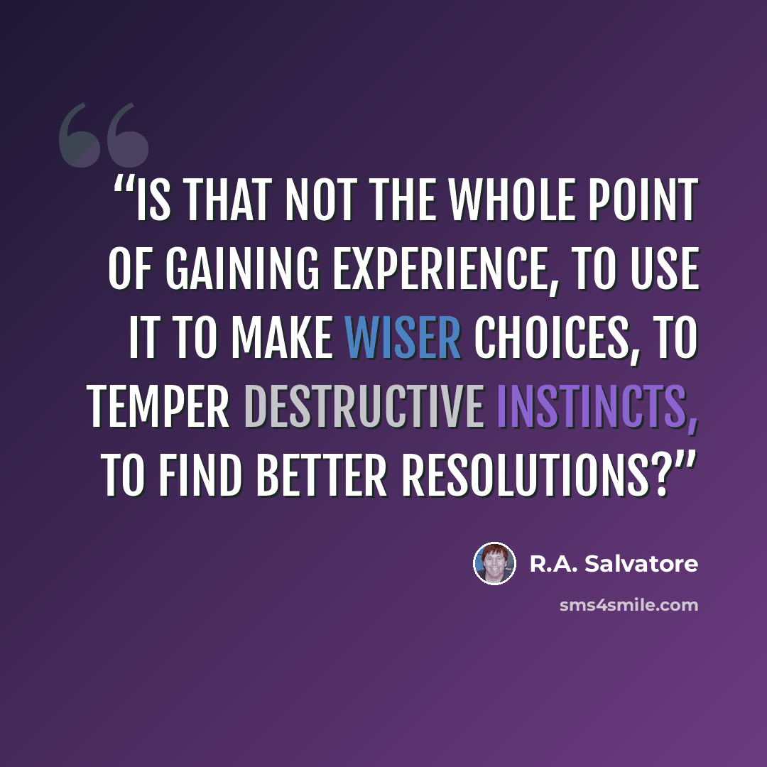 “Is that not the whole point of gaining experience, to use it to make wiser choices, to temper destructive instincts, to find better resolutions?” quote by R.A. Salvatore