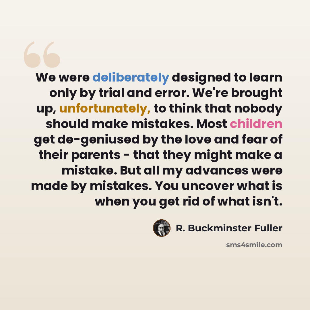 “We were deliberately designed to learn only by trial and error. We're brought up, unfortunately, to think that nobody should make mistakes. Most children get de-geniused by the love and fear of their parents - that they might make a mistake. But all my advances were made by mistakes. You uncover…” quote by R. Buckminster Fuller
