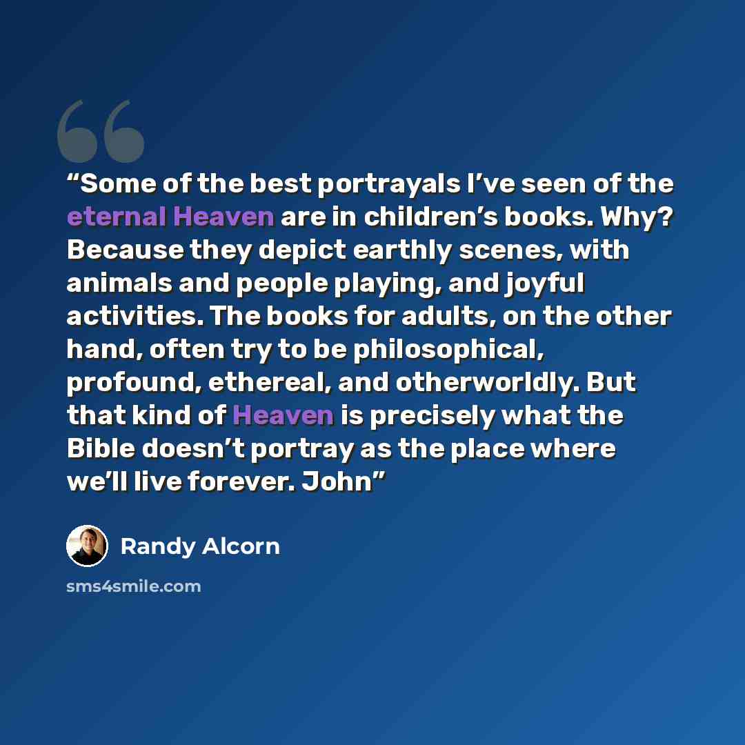 “Some of the best portrayals I’ve seen of the eternal Heaven are in children’s books. Why? Because they depict earthly scenes, with animals and people playing, and joyful activities. The books for adults, on the other hand, often try to be philosophical, profound, ethereal, and otherworldly. But…” quote by Randy Alcorn