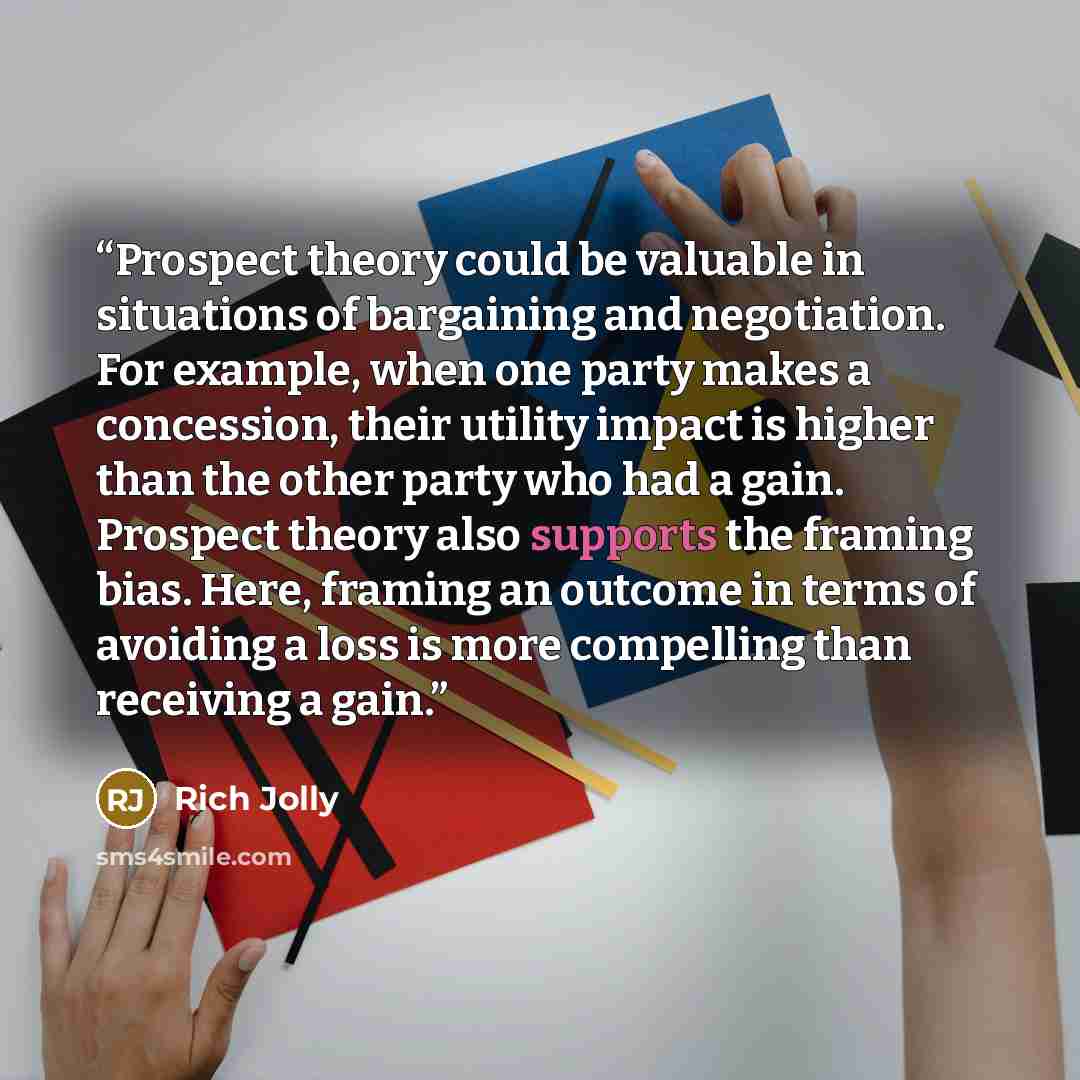 “Prospect theory could be valuable in situations of bargaining and negotiation. For example, when one party makes a concession, their utility impact is higher than the other party who had a gain. Prospect theory also supports the framing bias. Here, framing an outcome in terms of avoiding a loss is…” quote by Rich Jolly