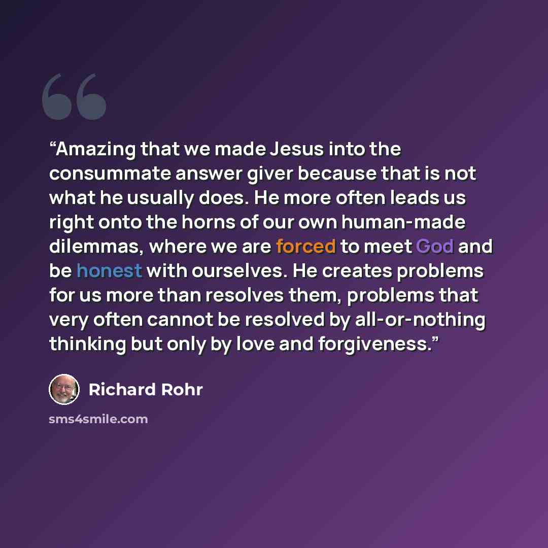 “Amazing that we made Jesus into the consummate answer giver because that is not what he usually does. He more often leads us right onto the horns of our own human-made dilemmas, where we are forced to meet God and be honest with ourselves. He creates problems for us more than resolves them…” quote by Richard Rohr