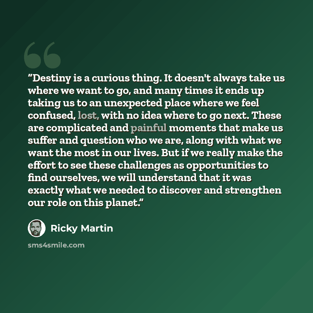 “Destiny is a curious thing. It doesn't always take us where we want to go, and many times it ends up taking us to an unexpected place where we feel confused, lost, with no idea where to go next. These are complicated and painful moments that make us suffer and question who we are, along with what…” quote by Ricky Martin