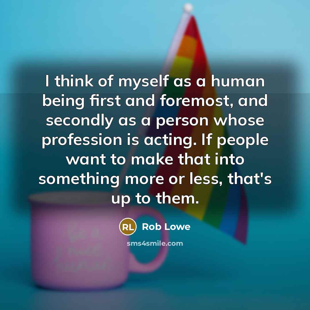 “I think of myself as a human being first and foremost, and secondly as a person whose profession is acting. If people want to make that into something more or less, that's up to them.” quote by Rob Lowe