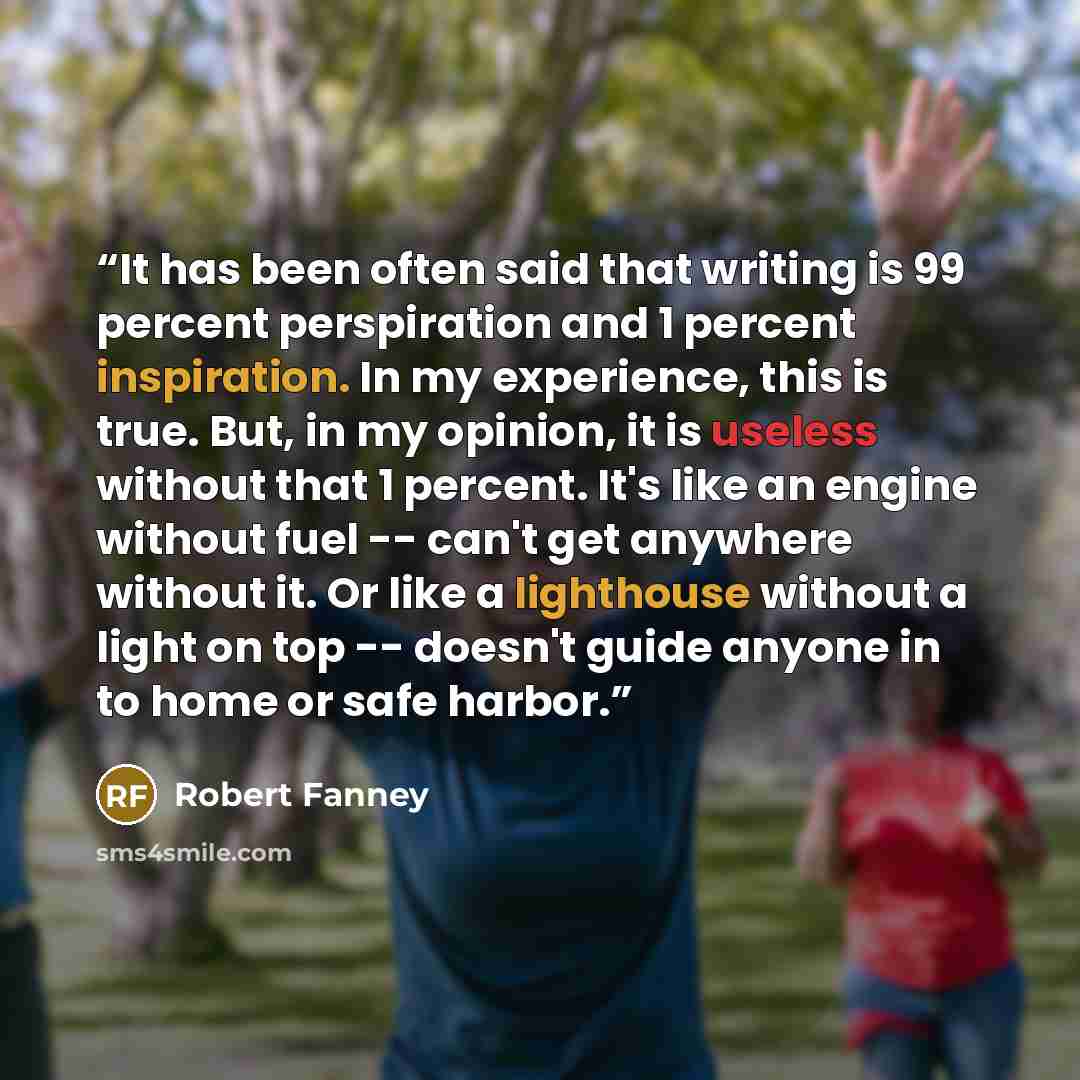 “It has been often said that writing is 99 percent perspiration and 1 percent inspiration. In my experience, this is true. But, in my opinion, it is useless without that 1 percent. It's like an engine without fuel -- can't get anywhere without it. Or like a lighthouse without a light on top…” quote by Robert Fanney