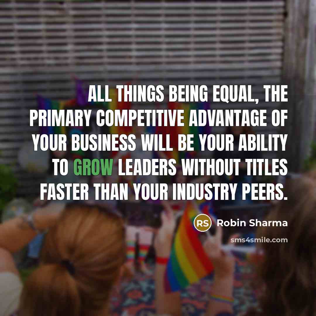 “All things being equal, the primary competitive advantage of your business will be your ability to grow Leaders Without Titles faster than your industry peers.” quote by Robin Sharma