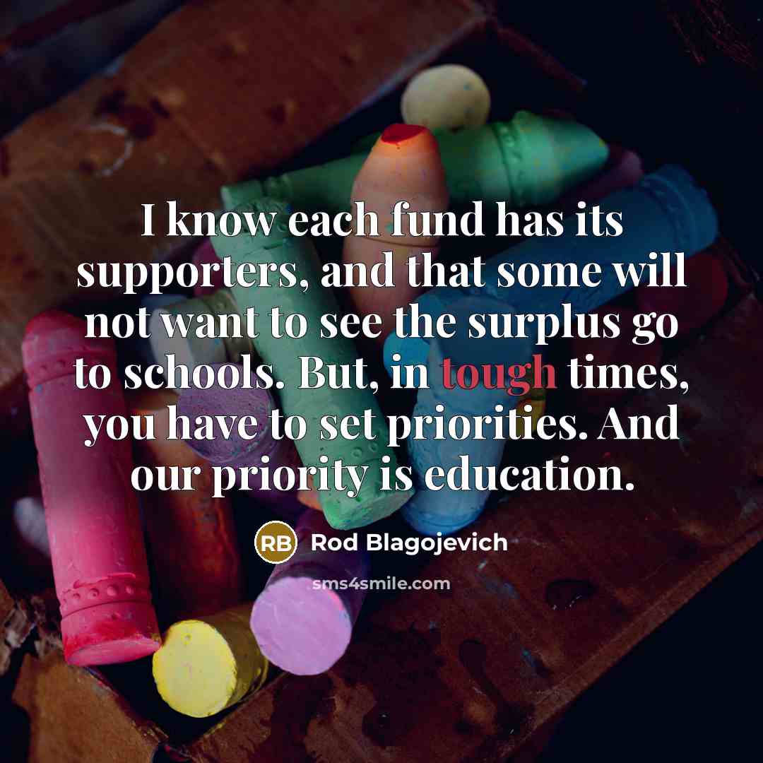 “I know each fund has its supporters, and that some will not want to see the surplus go to schools. But, in tough times, you have to set priorities. And our priority is education.” quote by Rod Blagojevich