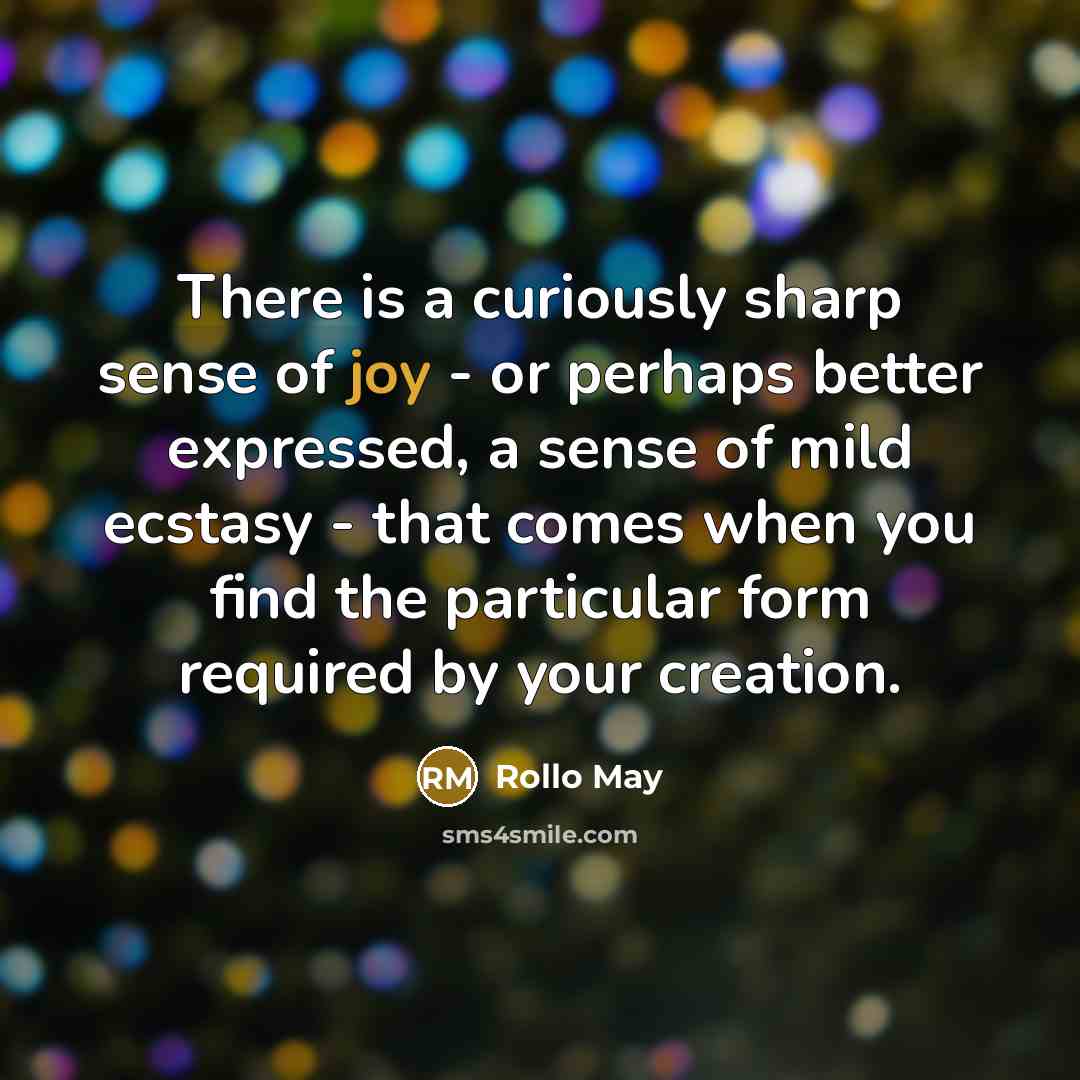 “There is a curiously sharp sense of joy - or perhaps better expressed, a sense of mild ecstasy - that comes when you find the particular form required by your creation.” quote by Rollo May