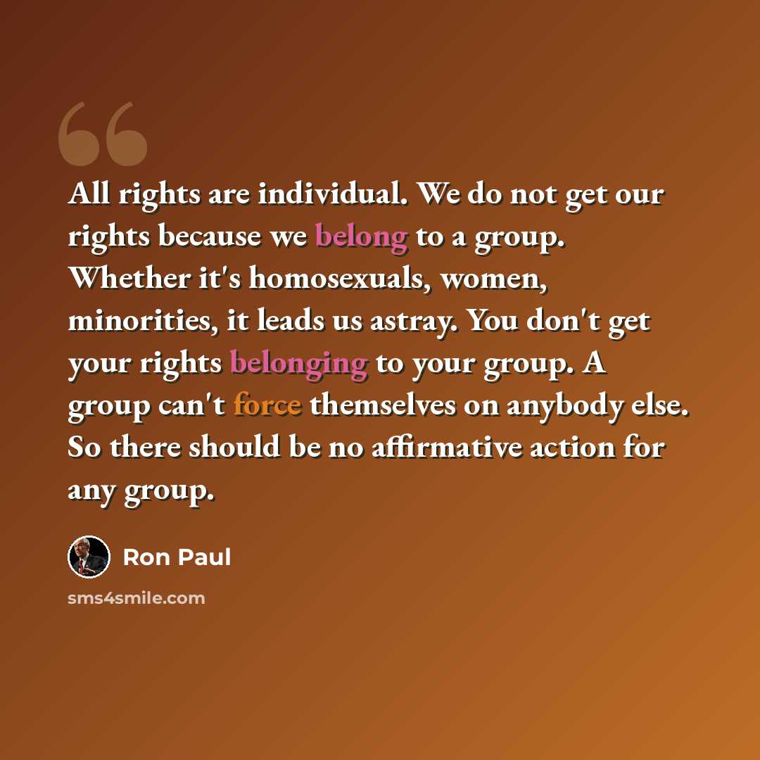 “All rights are individual. We do not get our rights because we belong to a group. Whether it's homosexuals, women, minorities, it leads us astray. You don't get your rights belonging to your group. A group can't force themselves on anybody else. So there should be no affirmative action for any…” quote by Ron Paul