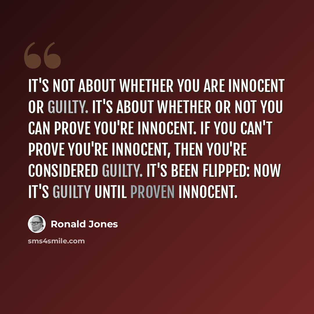 “It's not about whether you are innocent or guilty. It's about whether or not you can prove you're innocent. If you can't prove you're innocent, then you're considered guilty. It's been flipped: Now it's guilty until proven innocent.” quote by Ronald Jones