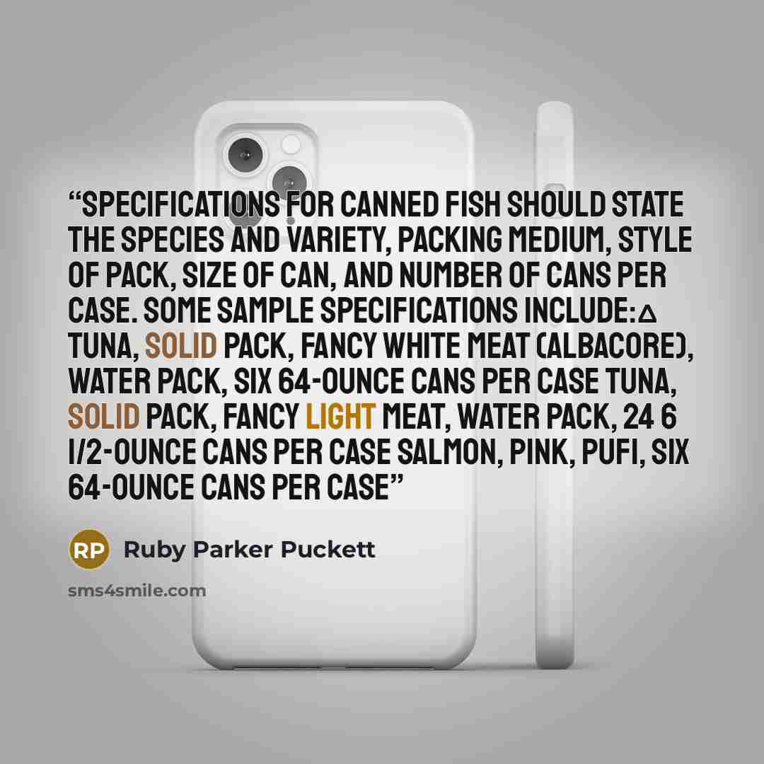 “Specifications for canned fish should state the species and variety, packing medium, style of pack, size of can, and number of cans per case. Some sample specifications include:Δ Tuna, solid pack, fancy white meat (albacore), water pack, six 64-ounce cans per case Tuna, solid pack, fancy light…” quote by Ruby Parker Puckett