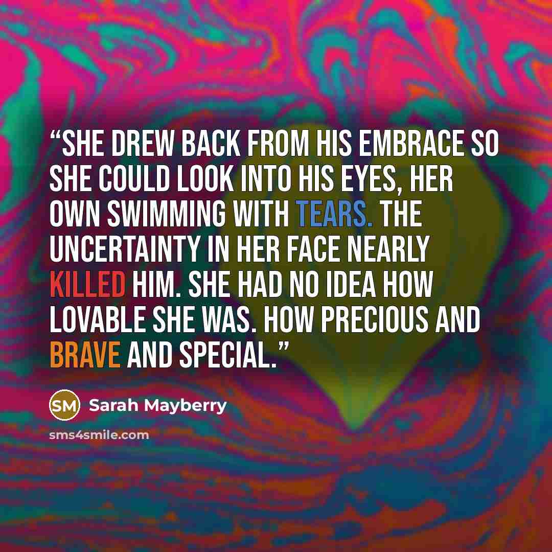 “She drew back from his embrace so she could look into his eyes, her own swimming with tears. The uncertainty in her face nearly killed him. She had no idea how lovable she was. How precious and brave and special.” quote by Sarah Mayberry