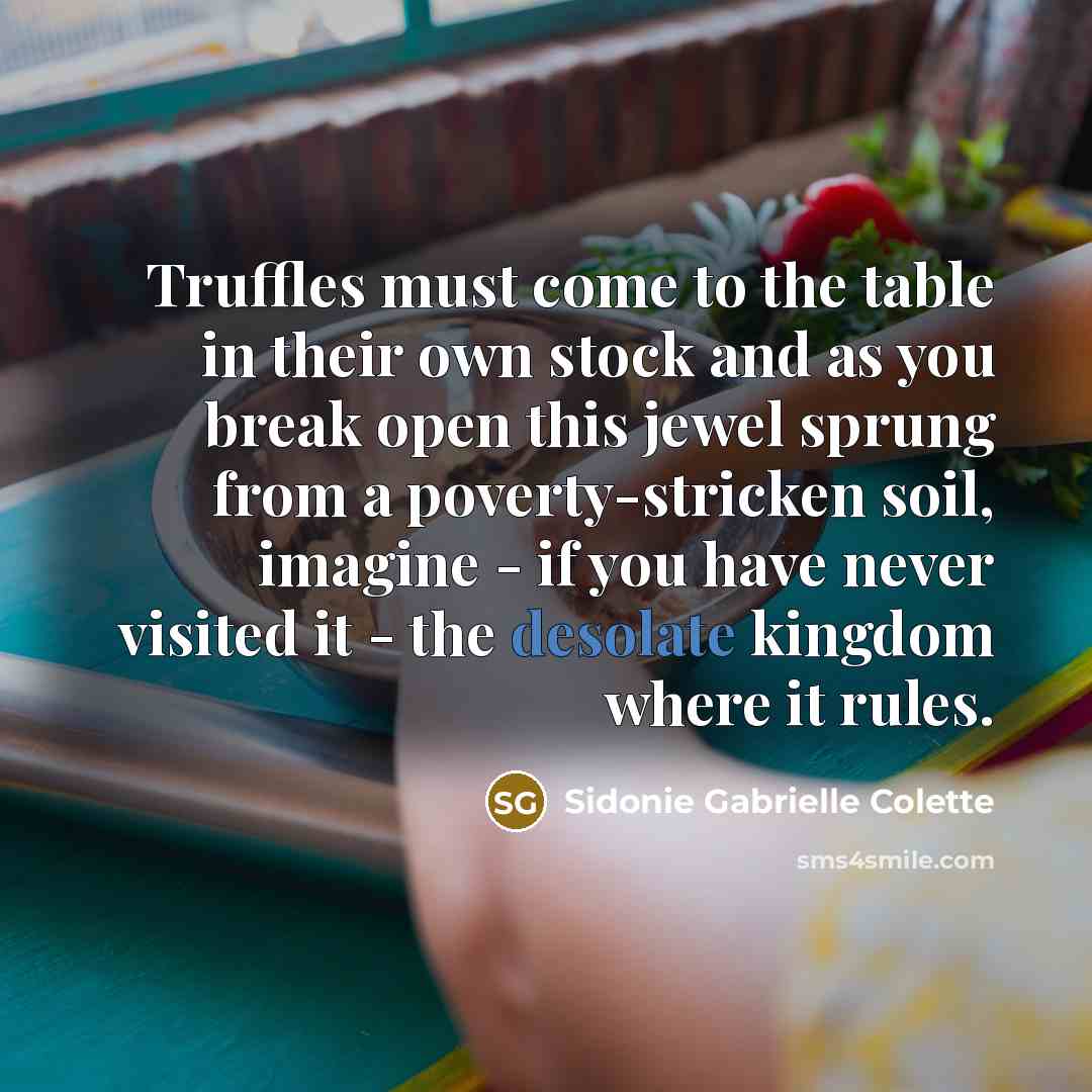 “Truffles must come to the table in their own stock and as you break open this jewel sprung from a poverty-stricken soil, imagine - if you have never visited it - the desolate kingdom where it rules.” quote by Sidonie Gabrielle Colette