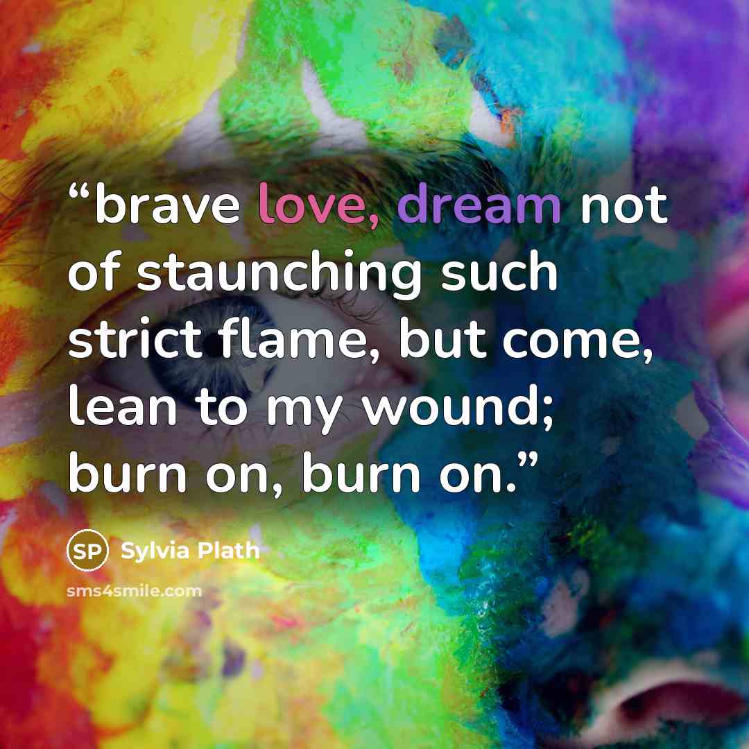 “brave love, dream not of staunching such strict flame, but come, lean to my wound; burn on, burn on.” quote by Sylvia Plath