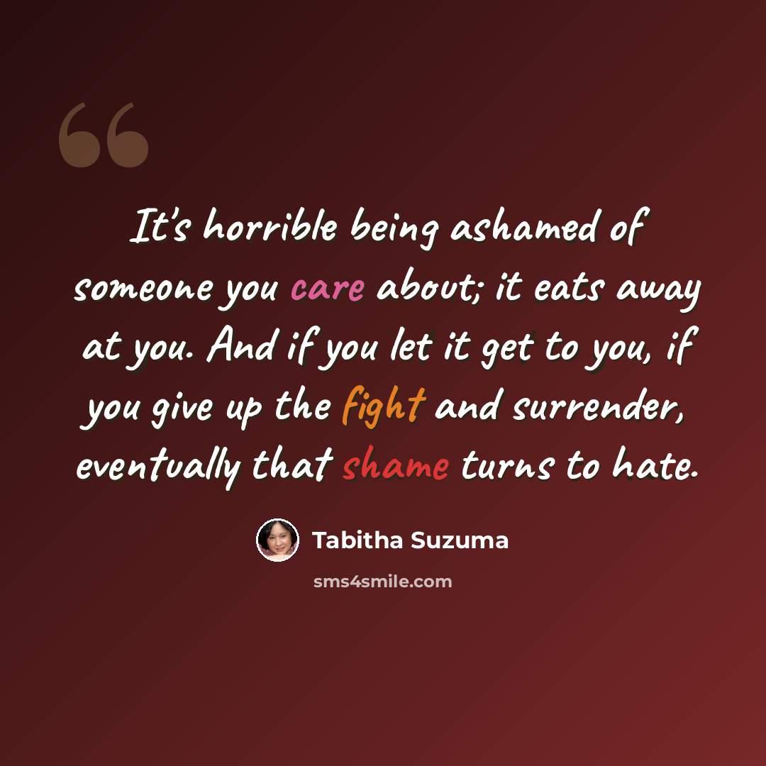 “It's horrible being ashamed of someone you care about; it eats away at you. And if you let it get to you, if you give up the fight and surrender, eventually that shame turns to hate.” quote by Tabitha Suzuma