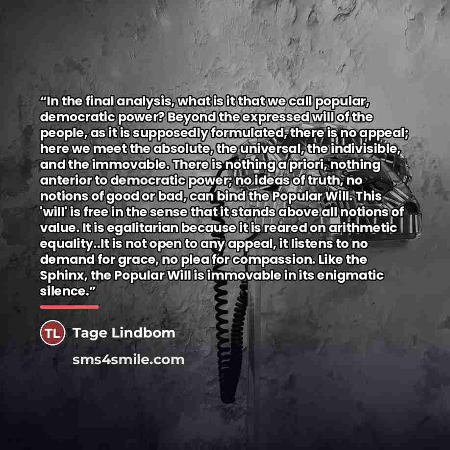 “In the final analysis, what is it that we call popular, democratic power? Beyond the expressed will of the people, as it is supposedly formulated, there is no appeal; here we meet the absolute, the universal, the indivisible, and the immovable. There is nothing a priori, nothing anterior to…” quote by Anonymous