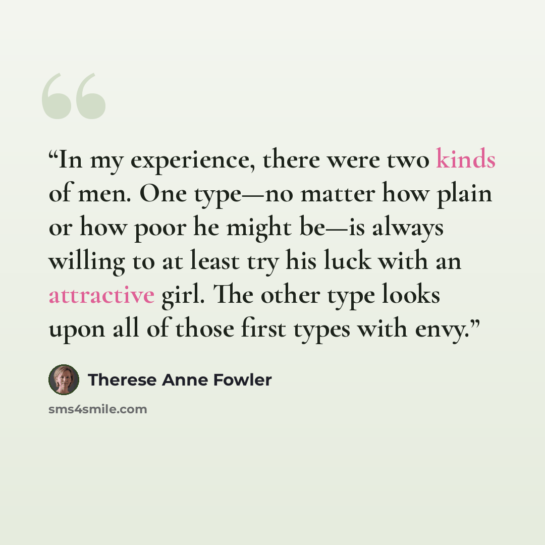 “In my experience, there were two kinds of men. One type—no matter how plain or how poor he might be—is always willing to at least try his luck with an attractive girl. The other type looks upon all of those first types with envy.” quote by Therese Anne Fowler