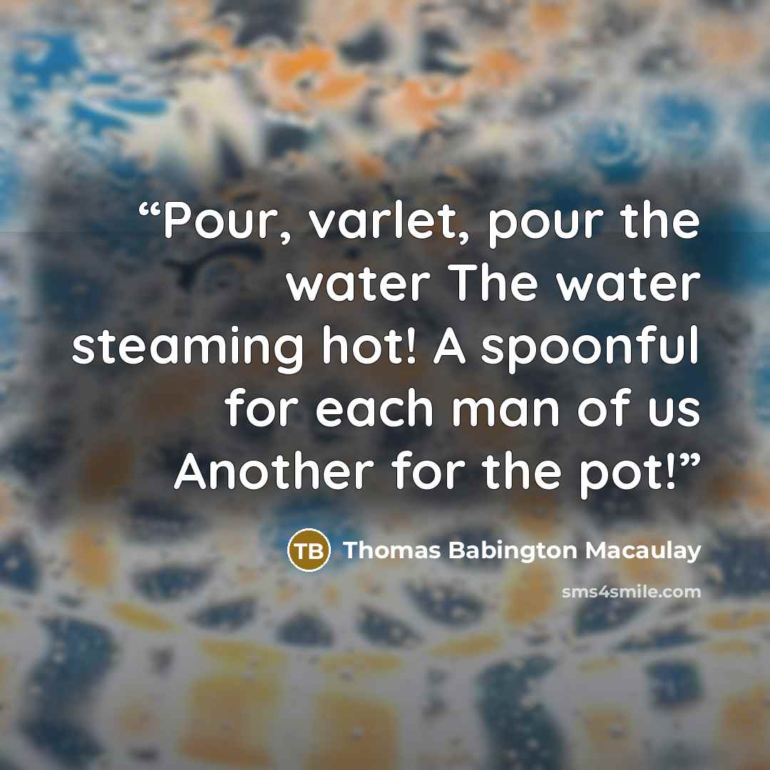 “Pour, varlet, pour the water The water steaming hot! A spoonful for each man of us Another for the pot!” quote by Thomas Babington Macaulay