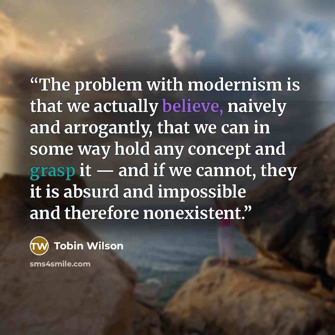 “The problem with modernism is that we actually believe, naively and arrogantly, that we can in some way hold any concept and grasp it — and if we cannot, they it is absurd and impossible and therefore nonexistent.” quote by Tobin Wilson