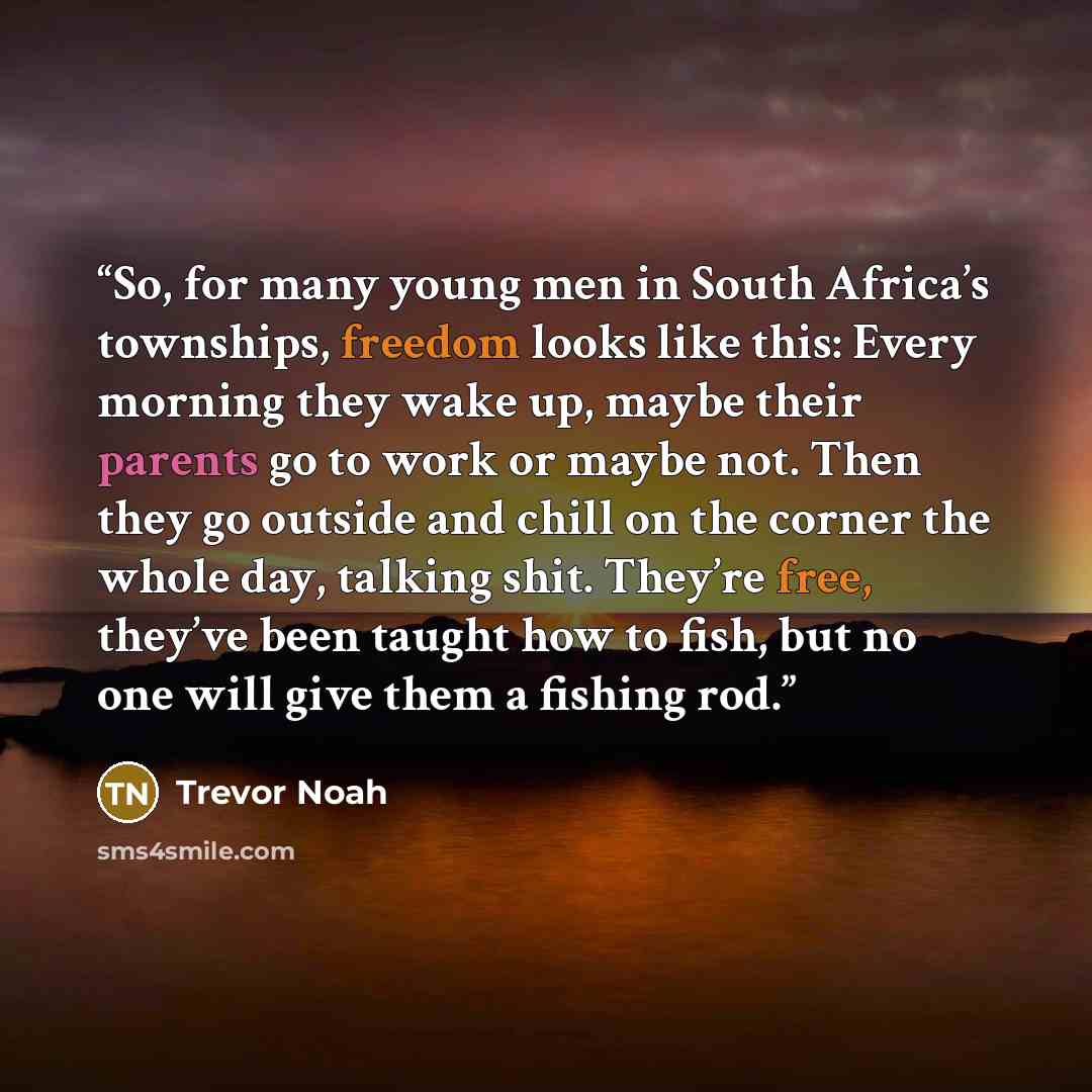 “So, for many young men in South Africa’s townships, freedom looks like this: Every morning they wake up, maybe their parents go to work or maybe not. Then they go outside and chill on the corner the whole day, talking shit. They’re free, they’ve been taught how to fish, but no one will give them a…” quote by Trevor Noah