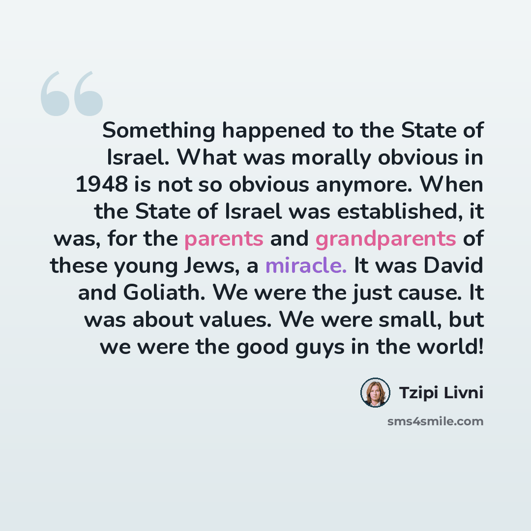 “Something happened to the State of Israel. What was morally obvious in 1948 is not so obvious anymore. When the State of Israel was established, it was, for the parents and grandparents of these young Jews, a miracle. It was David and Goliath. We were the just cause. It was about values. We were…” quote by Tzipi Livni