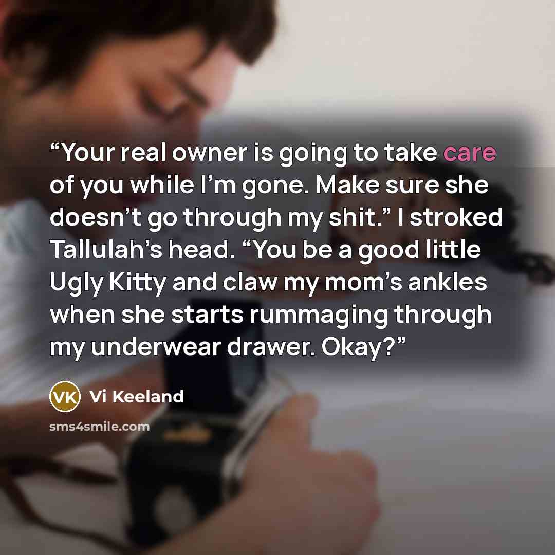 “Your real owner is going to take care of you while I’m gone. Make sure she doesn’t go through my shit.” I stroked Tallulah’s head. “You be a good little Ugly Kitty and claw my mom’s ankles when she starts rummaging through my underwear drawer. Okay?” quote by Vi Keeland