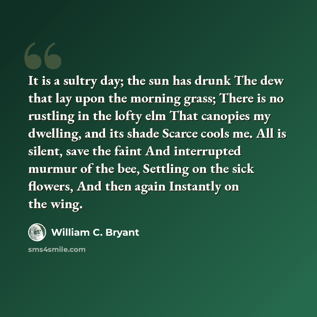 “It is a sultry day; the sun has drunk The dew that lay upon the morning grass; There is no rustling in the lofty elm That canopies my dwelling, and its shade Scarce cools me. All is silent, save the faint And interrupted murmur of the bee, Settling on the sick flowers, And then again Instantly on…” quote by William C. Bryant