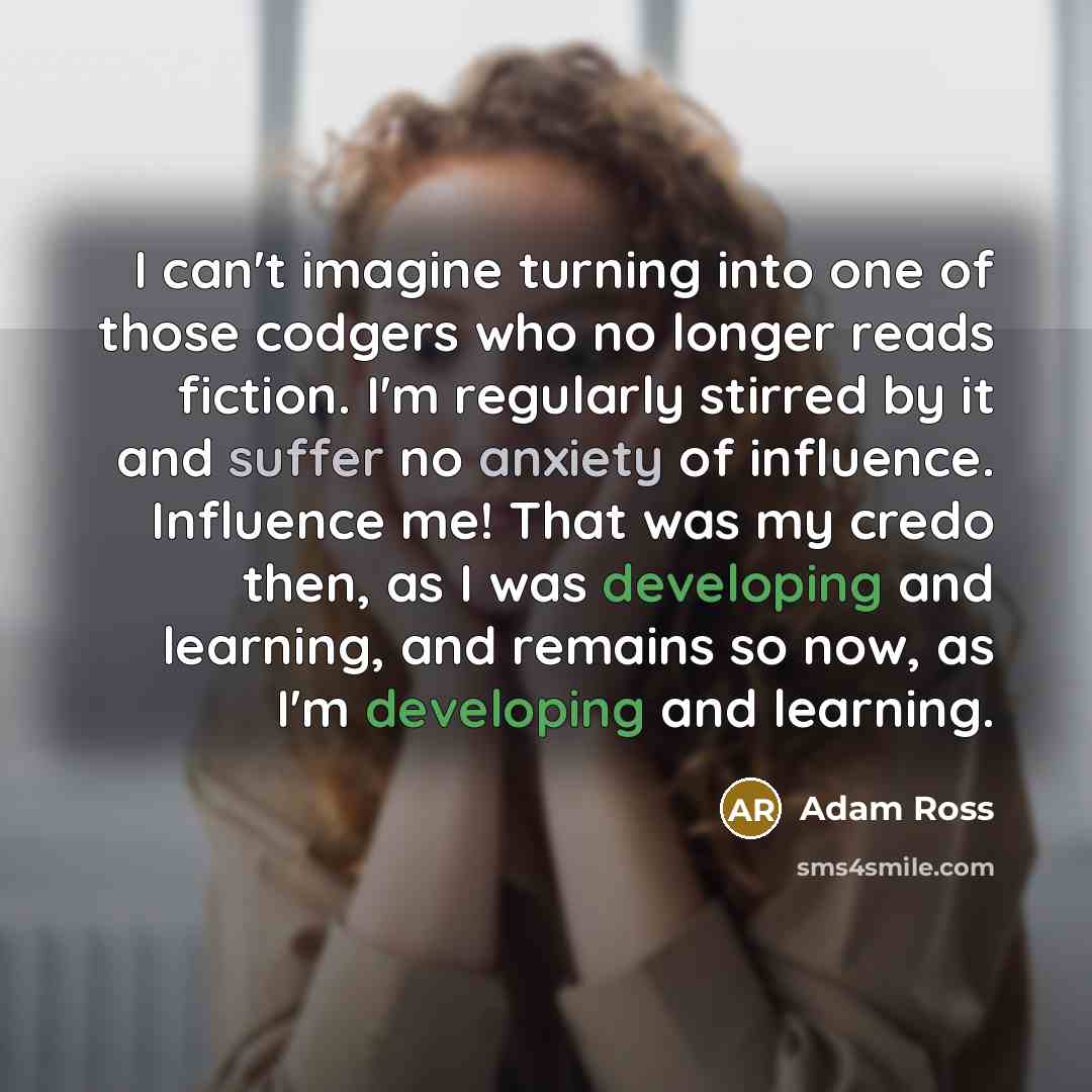 “I can't imagine turning into one of those codgers who no longer reads fiction. I'm regularly stirred by it and suffer no anxiety of influence. Influence me! That was my credo then, as I was developing and learning, and remains so now, as I'm developing and learning.” quote by Adam Ross