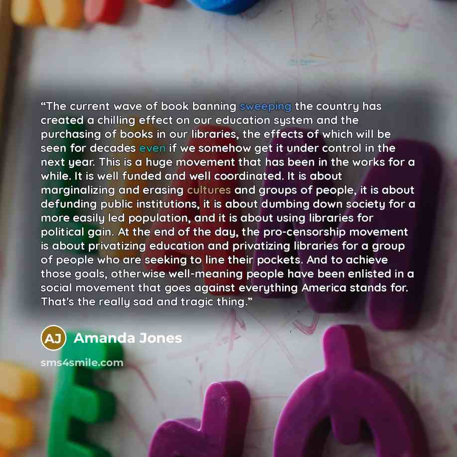 “The current wave of book banning sweeping the country has created a chilling effect on our education system and the purchasing of books in our libraries, the effects of which will be seen for decades even if we somehow get it under control in the next year. This is a huge movement that has been in…” quote by Amanda Jones