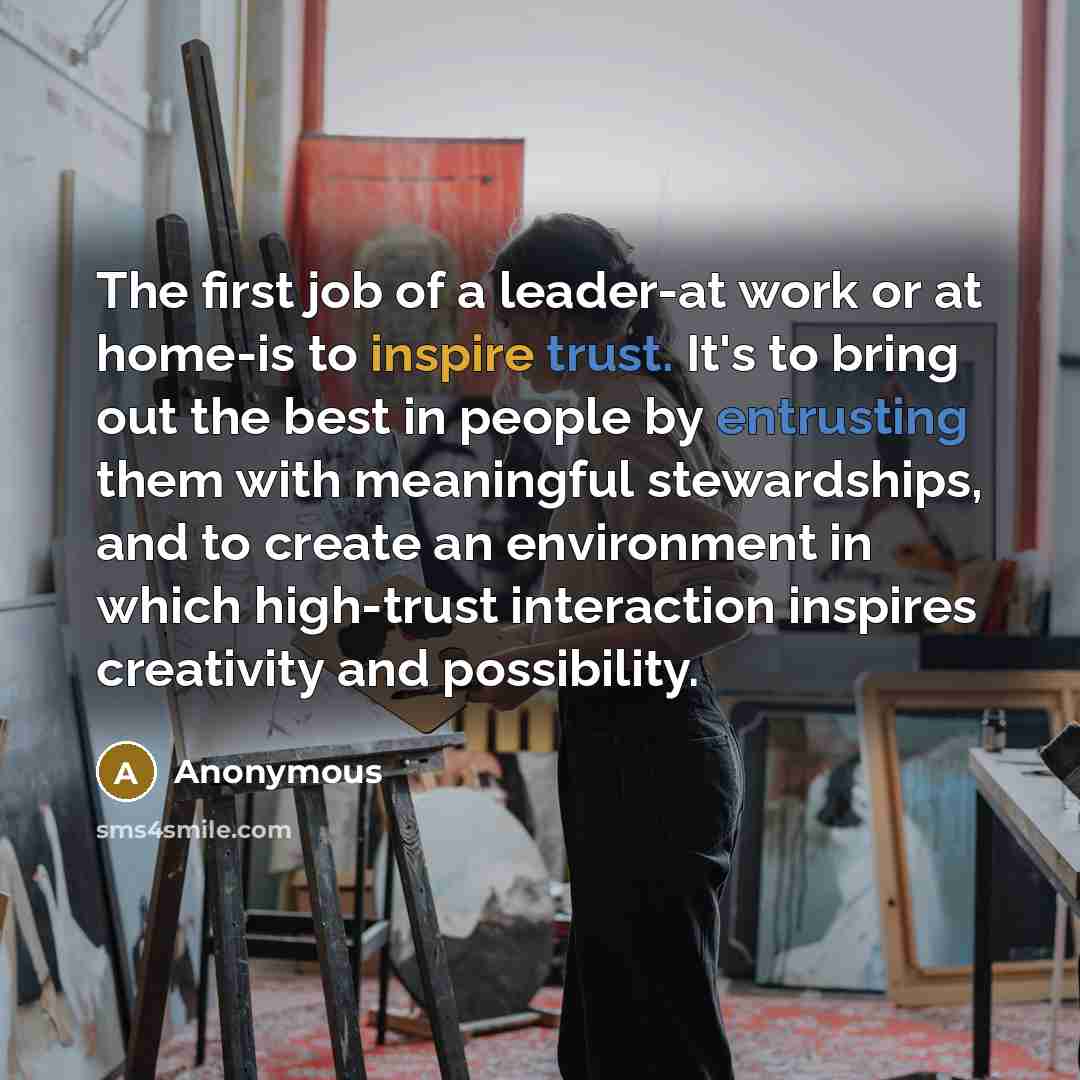 “The first job of a leader-at work or at home-is to inspire trust. It's to bring out the best in people by entrusting them with meaningful stewardships, and to create an environment in which high-trust interaction inspires creativity and possibility.” quote by Anonymous