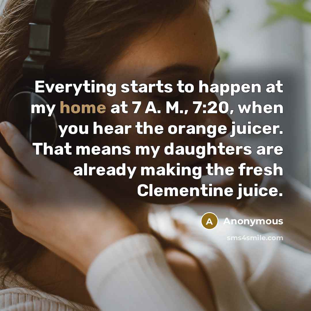 “Everyting starts to happen at my home at 7 A. M., 7:20, when you hear the orange juicer. That means my daughters are already making the fresh Clementine juice.” quote by Anonymous