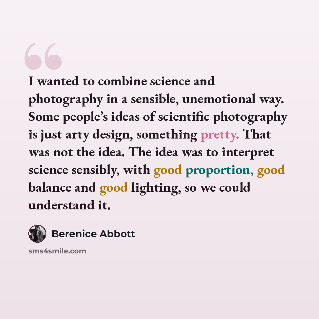 “I wanted to combine science and photography in a sensible, unemotional way. Some people’s ideas of scientific photography is just arty design, something pretty. That was not the idea. The idea was to interpret science sensibly, with good proportion, good balance and good lighting, so we could…” quote by Berenice Abbott
