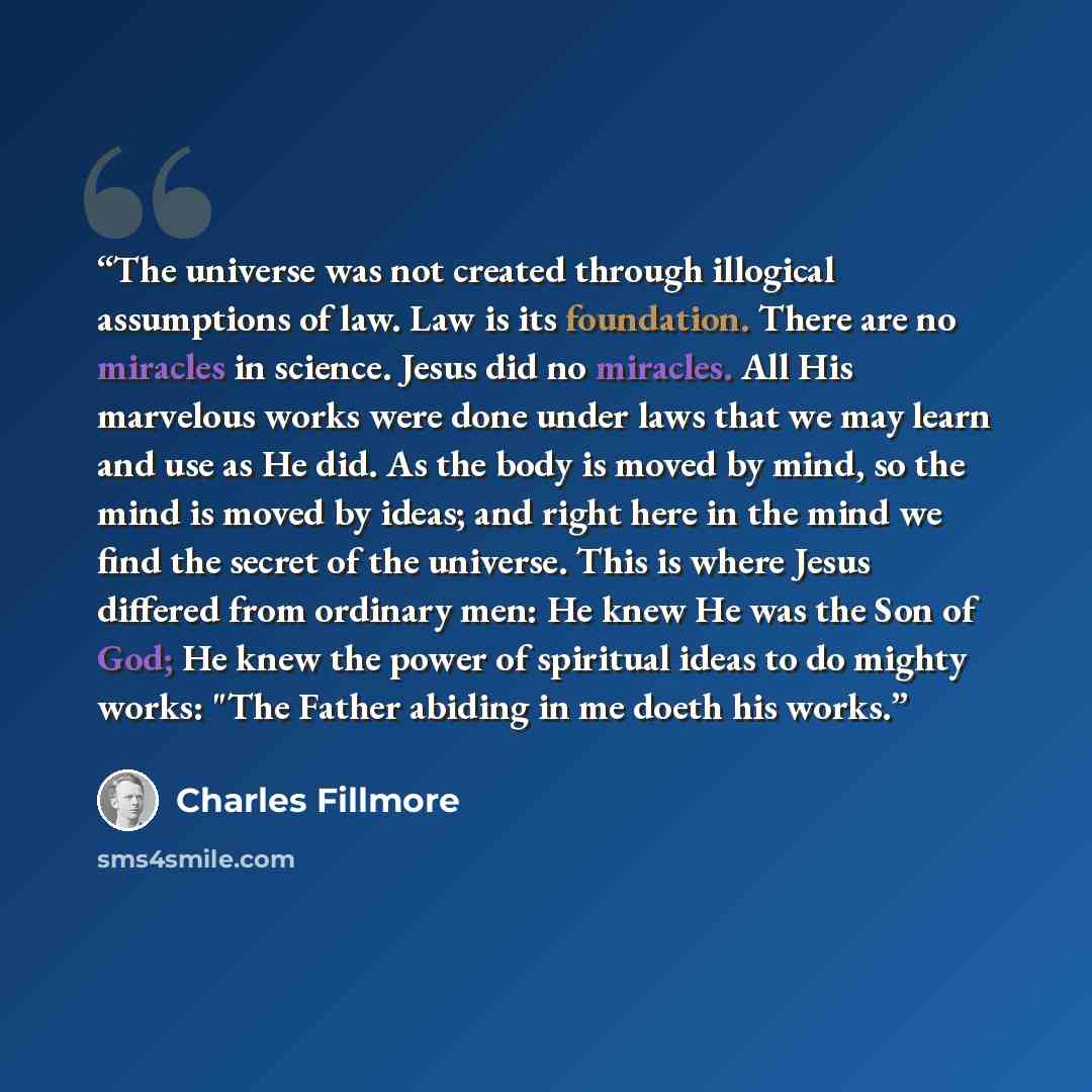 “The universe was not created through illogical assumptions of law. Law is its foundation. There are no miracles in science. Jesus did no miracles. All His marvelous works were done under laws that we may learn and use as He did. As the body is moved by mind, so the mind is moved by ideas; and…” quote by Charles Fillmore