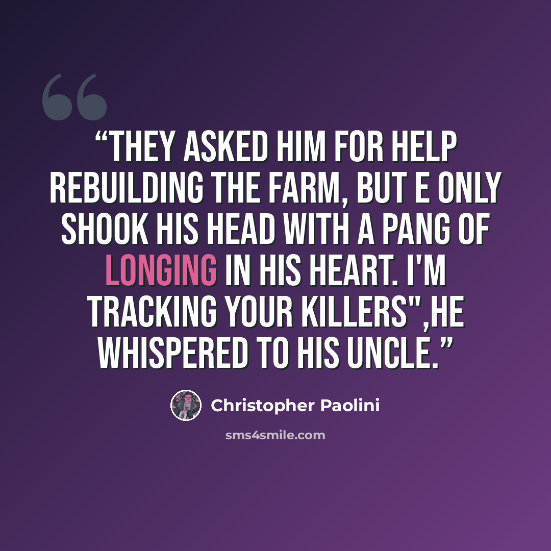 “They asked him for help rebuilding the farm, but e only shook his head with a pang of longing in his heart. I'm tracking your killers",he whispered to his uncle.” quote by Christopher Paolini