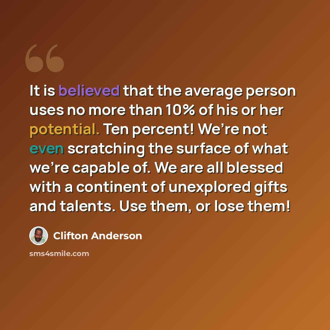 “It is believed that the average person uses no more than 10% of his or her potential. Ten percent! We’re not even scratching the surface of what we’re capable of. We are all blessed with a continent of unexplored gifts and talents. Use them, or lose them!” quote by Clifton Anderson