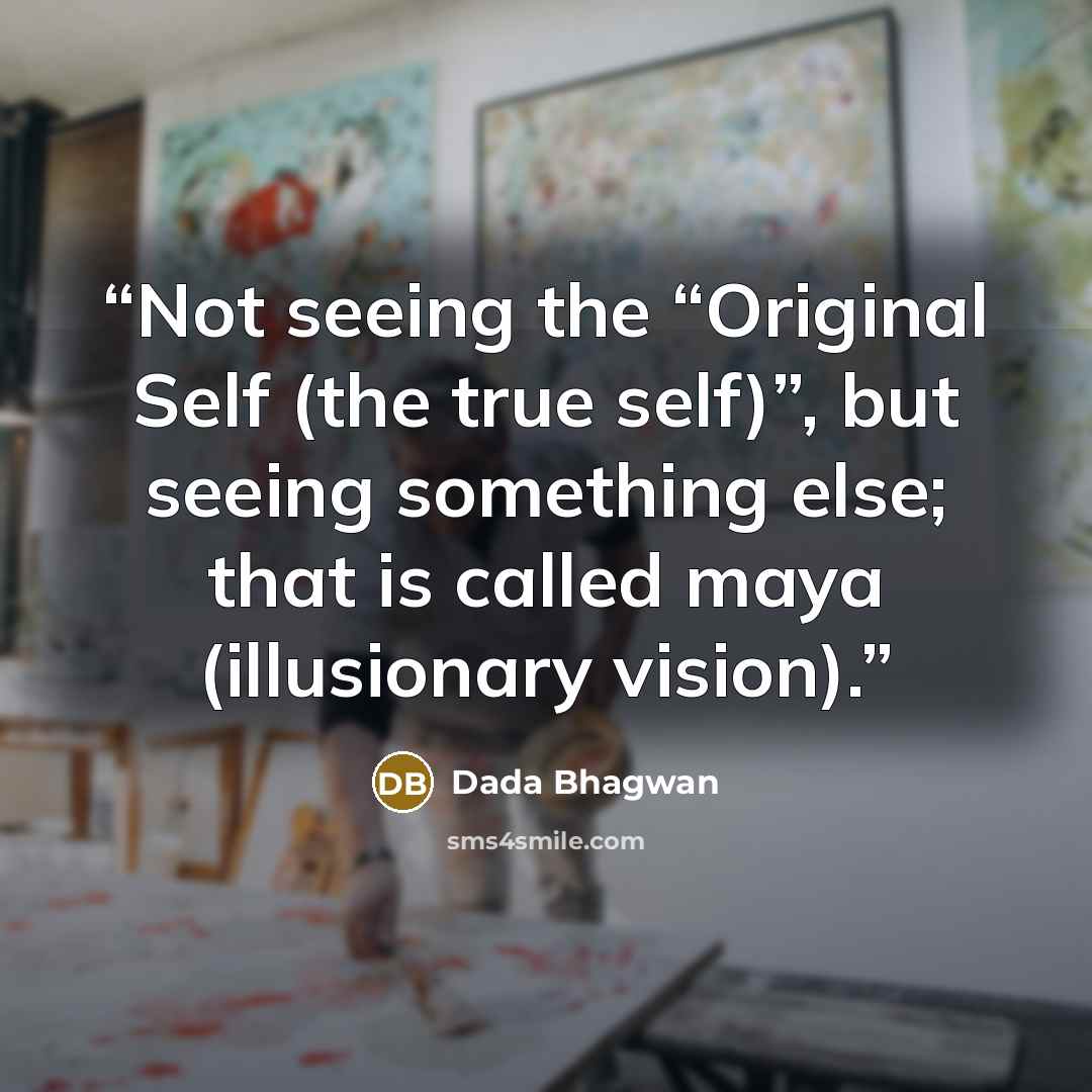 “Not seeing the “Original Self (the true self)”, but seeing something else; that is called maya (illusionary vision).” quote by Dada Bhagwan