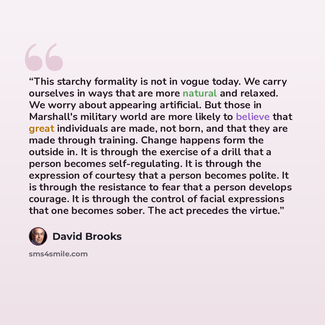 “This starchy formality is not in vogue today. We carry ourselves in ways that are more natural and relaxed. We worry about appearing artificial. But those in Marshall's military world are more likely to believe that great individuals are made, not born, and that they are made through training…” quote by David Brooks