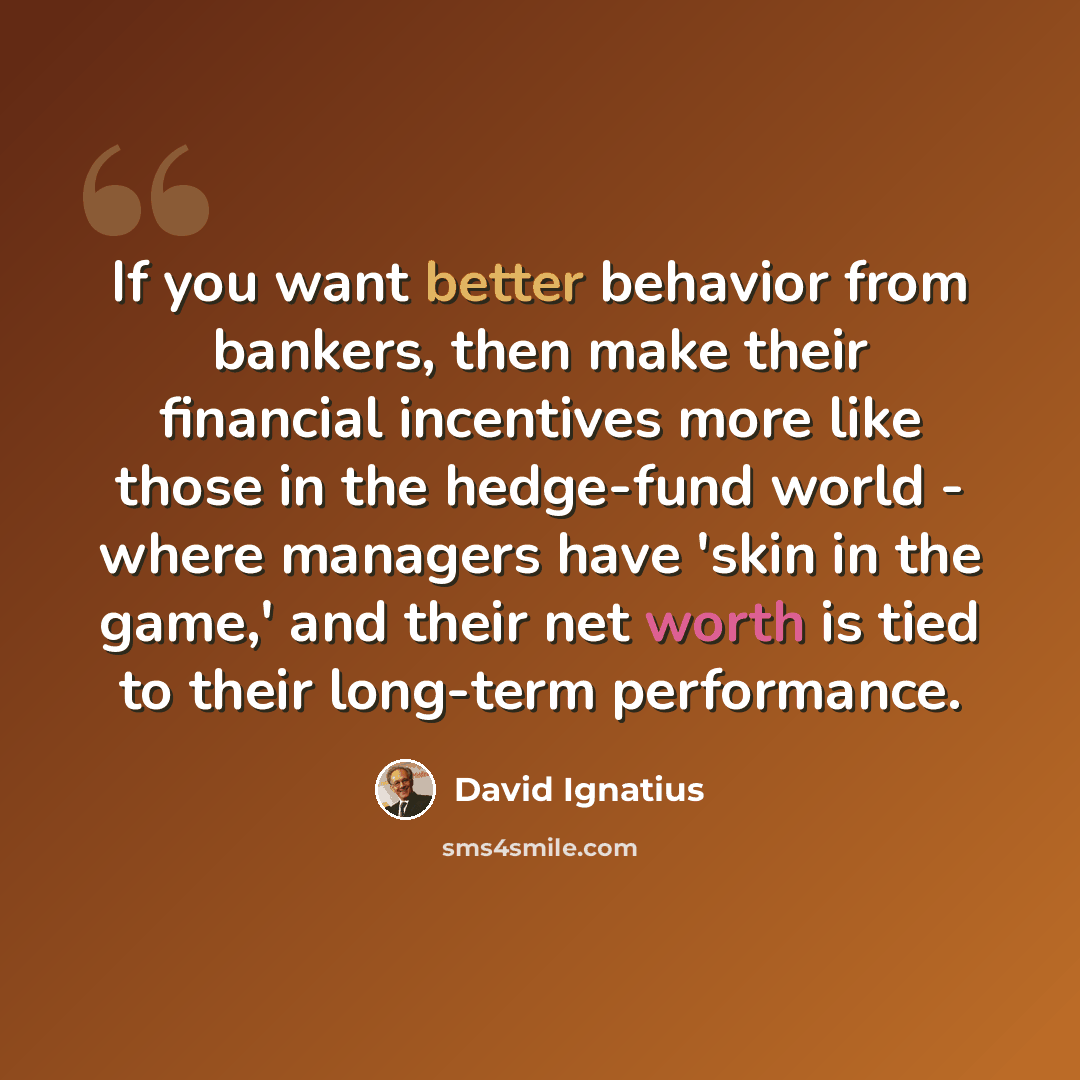 “If you want better behavior from bankers, then make their financial incentives more like those in the hedge-fund world - where managers have 'skin in the game,' and their net worth is tied to their long-term performance.” quote by David Ignatius