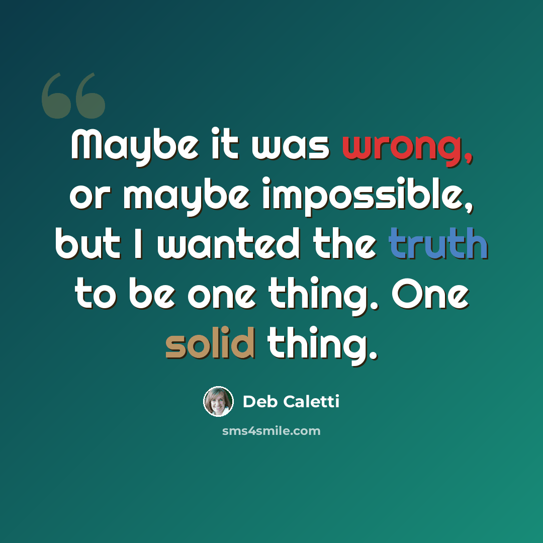 “Maybe it was wrong, or maybe impossible, but I wanted the truth to be one thing. One solid thing.” quote by Deb Caletti