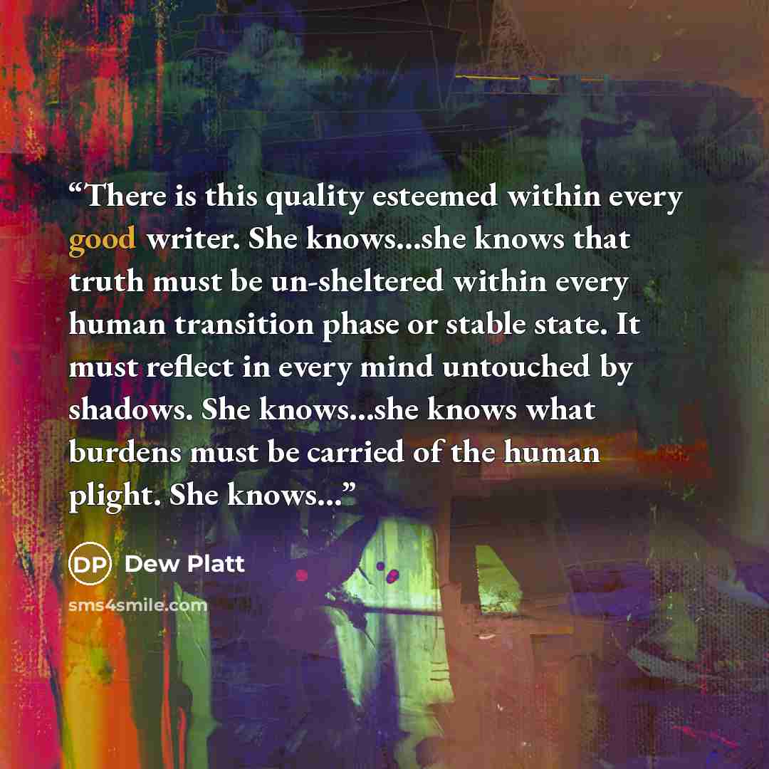 “There is this quality esteemed within every good writer. She knows…she knows that truth must be un-sheltered within every human transition phase or stable state. It must reflect in every mind untouched by shadows. She knows…she knows what burdens must be carried of the human plight. She knows…” quote by Dew Platt