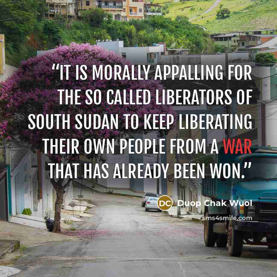 “It is morally appalling for the so called liberators of South Sudan to keep liberating their own people from a war that has already been won.” quote by Duop Chak Wuol