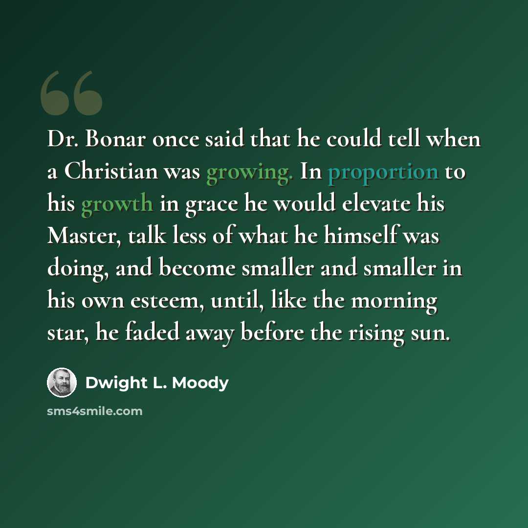 “Dr. Bonar once said that he could tell when a Christian was growing. In proportion to his growth in grace he would elevate his Master, talk less of what he himself was doing, and become smaller and smaller in his own esteem, until, like the morning star, he faded away before the rising sun.” quote by Dwight L. Moody