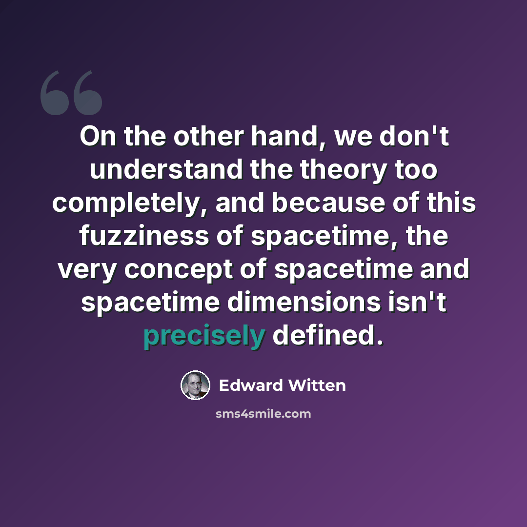 “On the other hand, we don't understand the theory too completely, and because of this fuzziness of spacetime, the very concept of spacetime and spacetime dimensions isn't precisely defined.” quote by Edward Witten