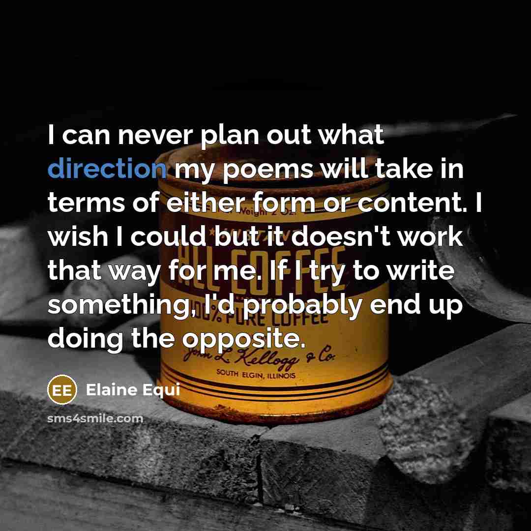 “I can never plan out what direction my poems will take in terms of either form or content. I wish I could but it doesn't work that way for me. If I try to write something, I'd probably end up doing the opposite.” quote by Elaine Equi